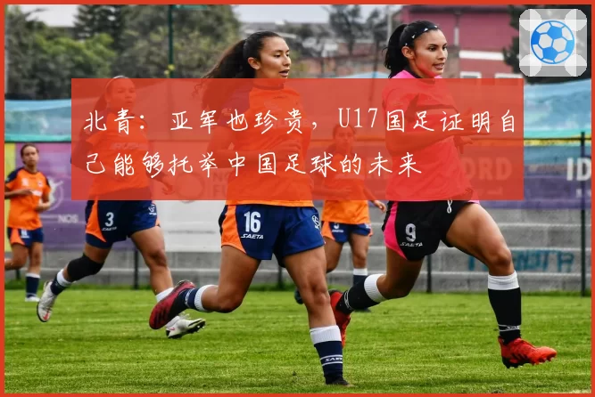 北青：亚军也珍贵，U17国足证明自己能够托举中国足球的未来
