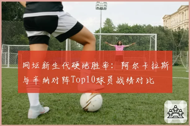 网坛新生代硬地胜率：阿尔卡拉斯与辛纳对阵Top10球员战绩对比