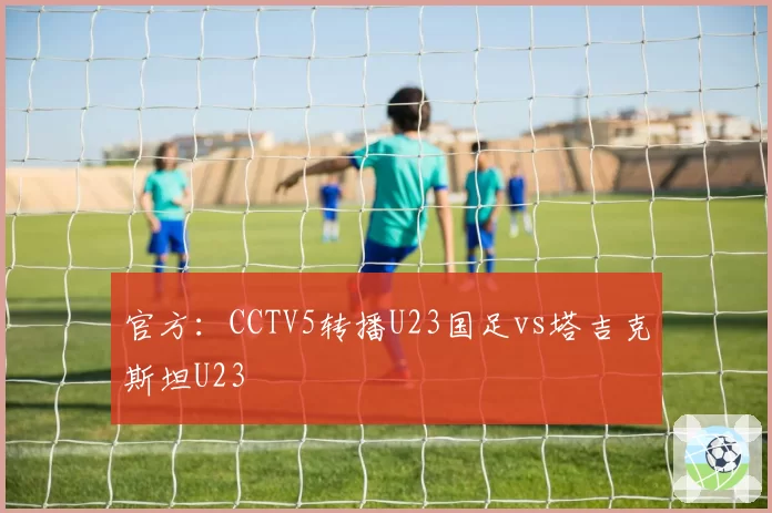 官方:CCTV5转播U23国足vs塔吉克斯坦U23