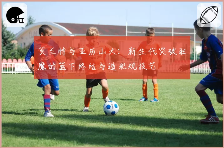 莫兰特与亚历山大:新生代突破狂魔的篮下终结与造犯规技艺