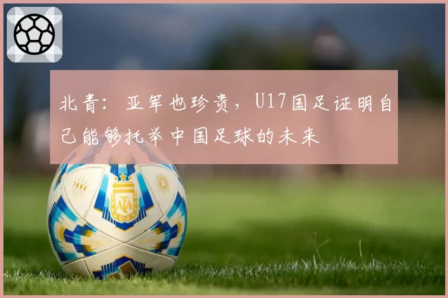 北青:亚军也珍贵,U17国足证明自己能够托举中国足球的未来