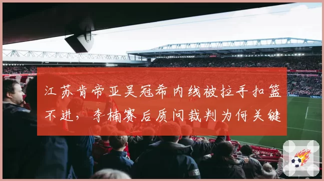 江苏肯帝亚吴冠希内线被拉手扣篮不进，李楠赛后质问裁判为何关键时刻选择沉默