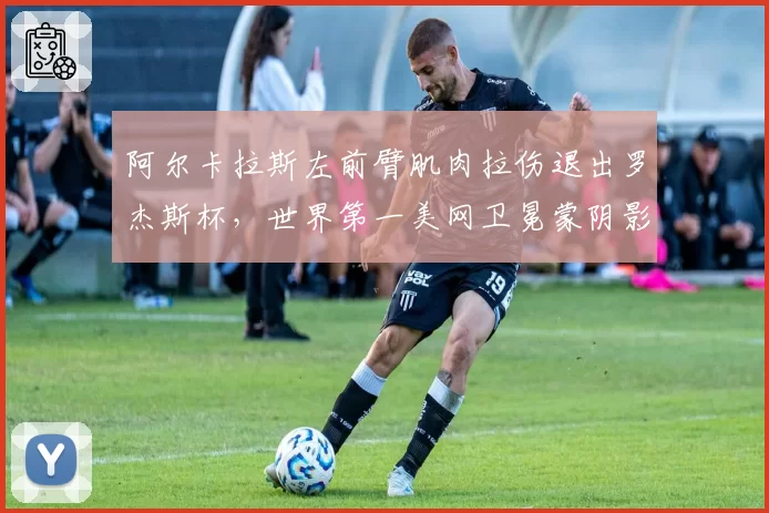 阿尔卡拉斯左前臂肌肉拉伤退出罗杰斯杯，世界第一美网卫冕蒙阴影