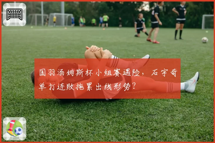 国羽汤姆斯杯小组赛遇险,石宇奇单打连败拖累出线形势?