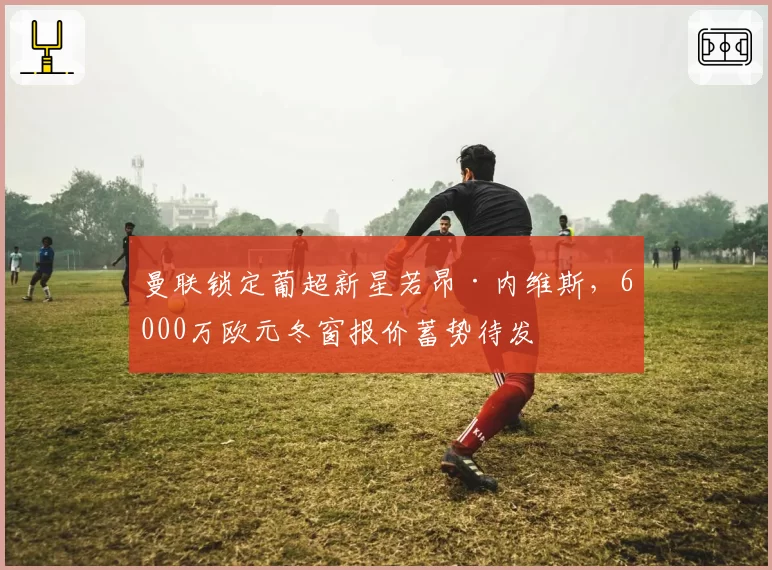 曼联锁定葡超新星若昂·内维斯,6000万欧元冬窗报价蓄势待发