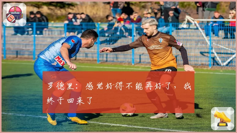 罗德里：感觉好得不能再好了，我终于回来了