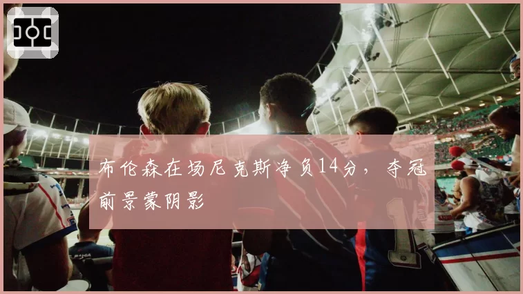 布伦森在场尼克斯净负14分,夺冠前景蒙阴影