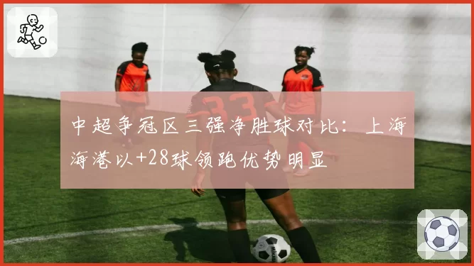 中超争冠区三强净胜球对比:上海海港以+28球领跑优势明显