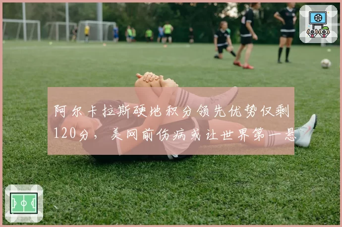 阿尔卡拉斯硬地积分领先优势仅剩120分，美网前伤病或让世界第一悬而未决