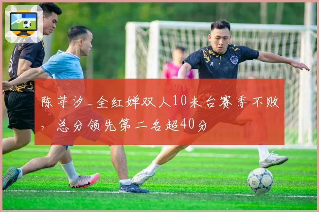 陈芋汐_全红婵双人10米台赛季不败，总分领先第二名超40分