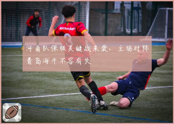 河南队保级关键战来袭,主场对阵青岛海牛不容有失