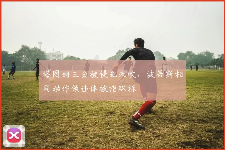 塔图姆三分被侵犯未吹，波蒂斯相同动作领违体被指双标