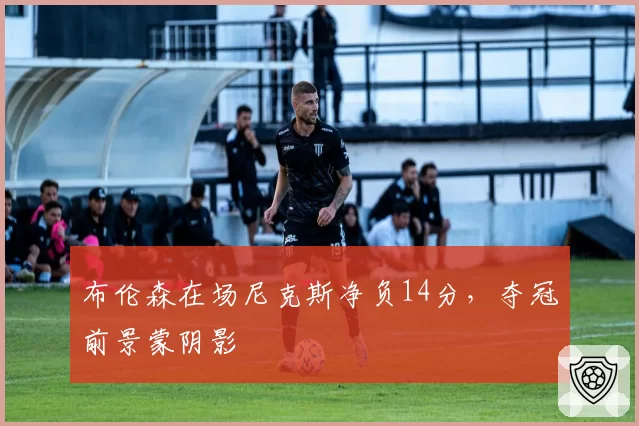 布伦森在场尼克斯净负14分,夺冠前景蒙阴影