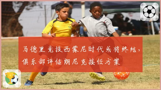马德里竞技西蒙尼时代或将终结，俱乐部评估朗尼克接任方案