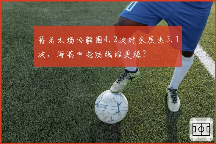 蒋光太场均解围4.2次对朱辰杰3.1次，海港申花防线谁更稳？