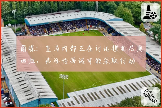 葡媒：皇马内部正在讨论穆里尼奥回归，弗洛伦蒂诺可能采取行动