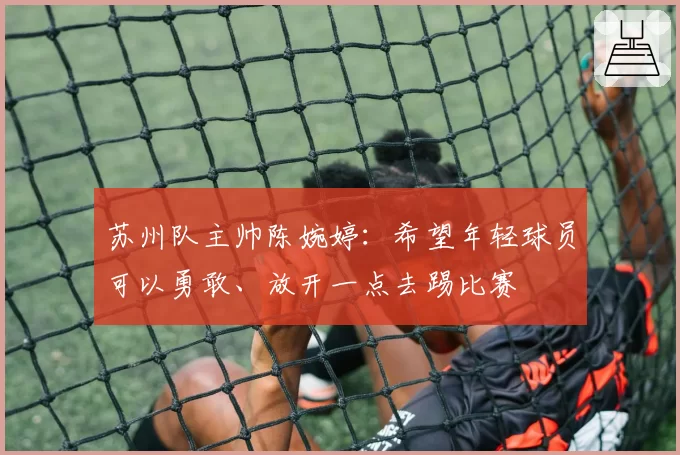 苏州队主帅陈婉婷：希望年轻球员可以勇敢、放开一点去踢比赛
