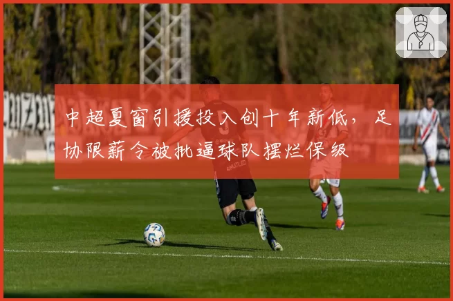 中超夏窗引援投入创十年新低,足协限薪令被批逼球队摆烂保级