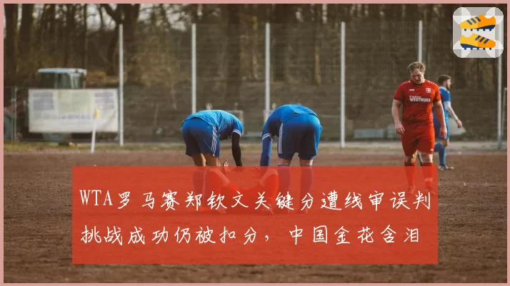 WTA罗马赛郑钦文关键分遭线审误判挑战成功仍被扣分,中国金花含泪质疑主裁执法公平