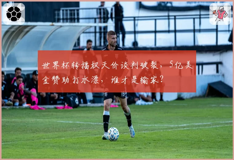 世界杯转播权天价谈判破裂,5亿美金赞助打水漂,谁才是输家?