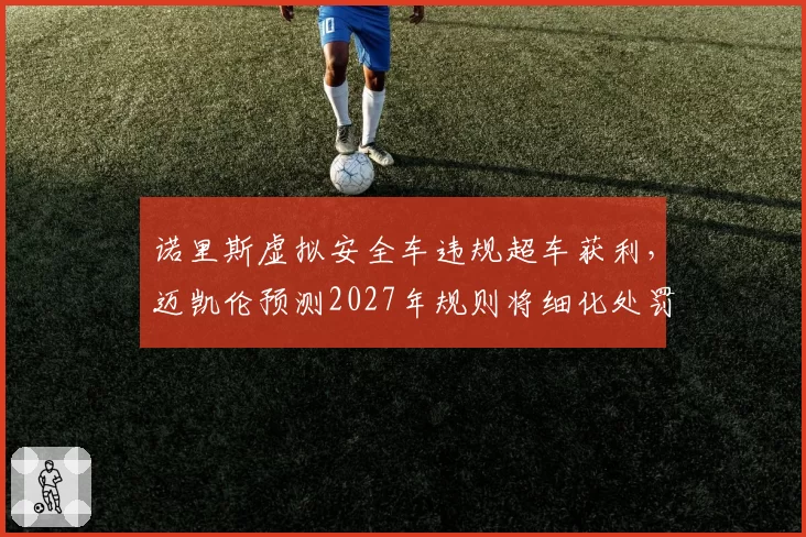 诺里斯虚拟安全车违规超车获利，迈凯伦预测2027年规则将细化处罚条款