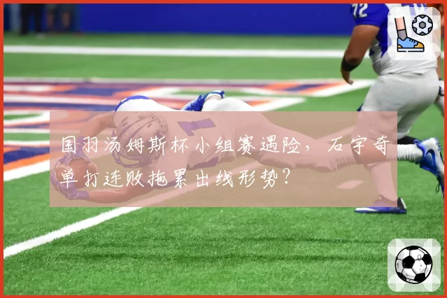 国羽汤姆斯杯小组赛遇险,石宇奇单打连败拖累出线形势?