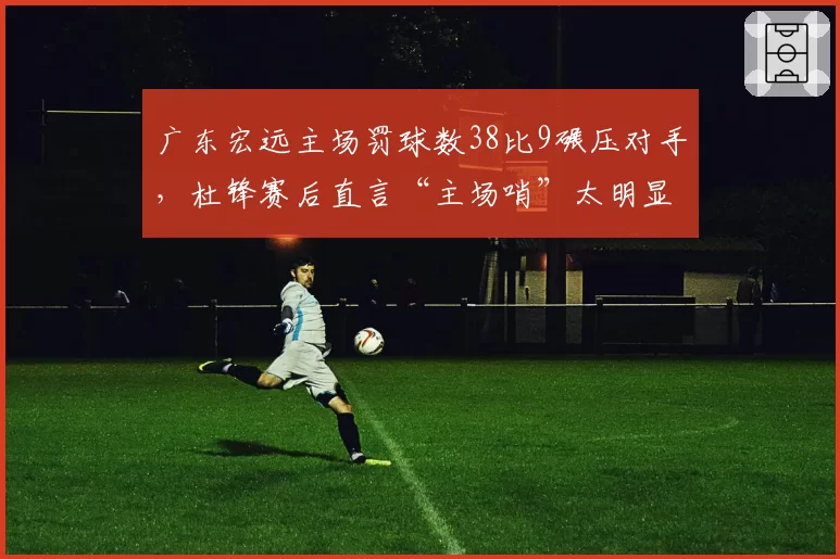 广东宏远主场罚球数38比9碾压对手，杜锋赛后直言“主场哨”太明显