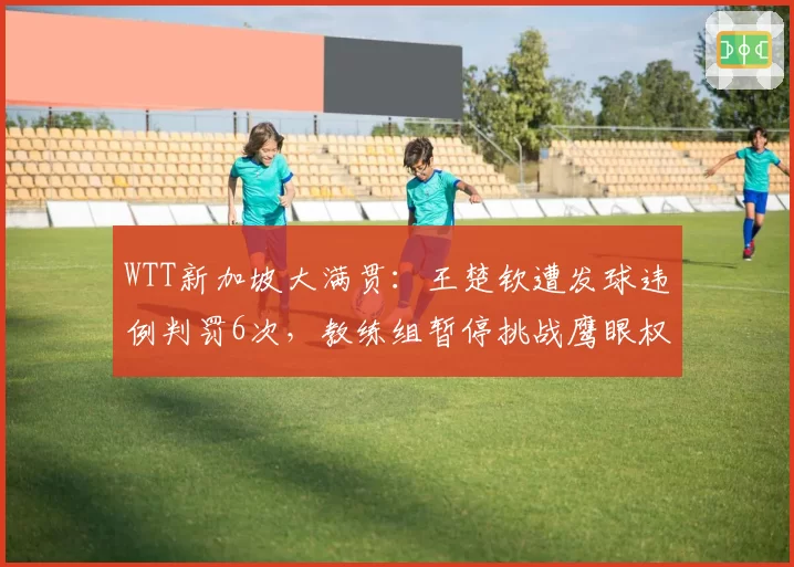 WTT新加坡大满贯:王楚钦遭发球违例判罚6次,教练组暂停挑战鹰眼权