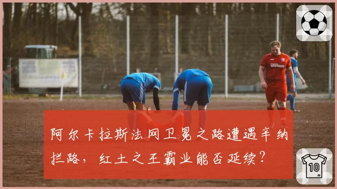 阿尔卡拉斯法网卫冕之路遭遇辛纳拦路,红土之王霸业能否延续?