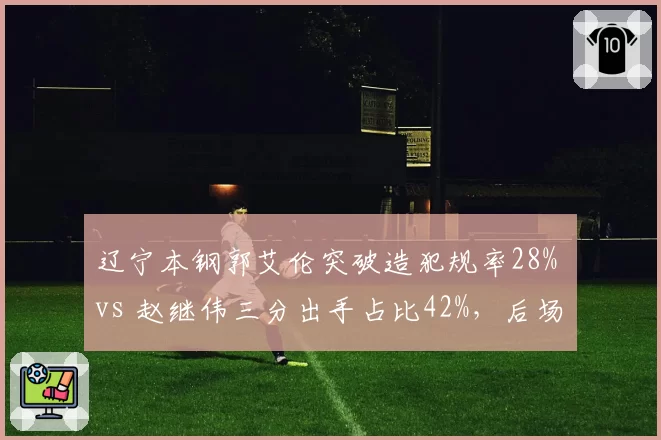 辽宁本钢郭艾伦突破造犯规率28% vs 赵继伟三分出手占比42%，后场双核进攻选择分化