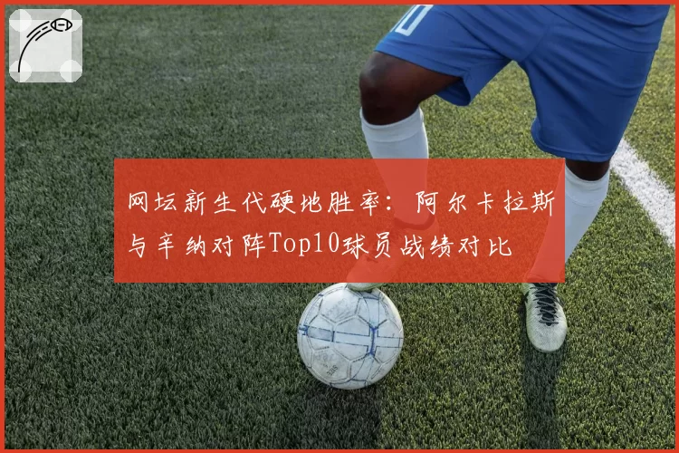 网坛新生代硬地胜率：阿尔卡拉斯与辛纳对阵Top10球员战绩对比