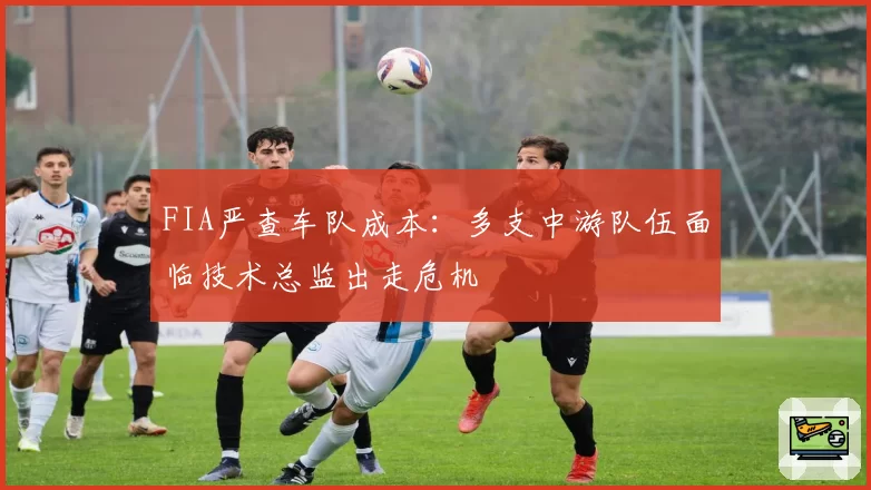 FIA严查车队成本:多支中游队伍面临技术总监出走危机