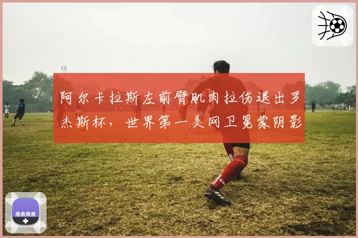 阿尔卡拉斯左前臂肌肉拉伤退出罗杰斯杯，世界第一美网卫冕蒙阴影