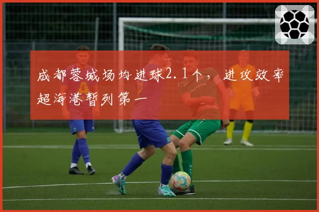 成都蓉城场均进球2.1个,进攻效率超海港暂列第一