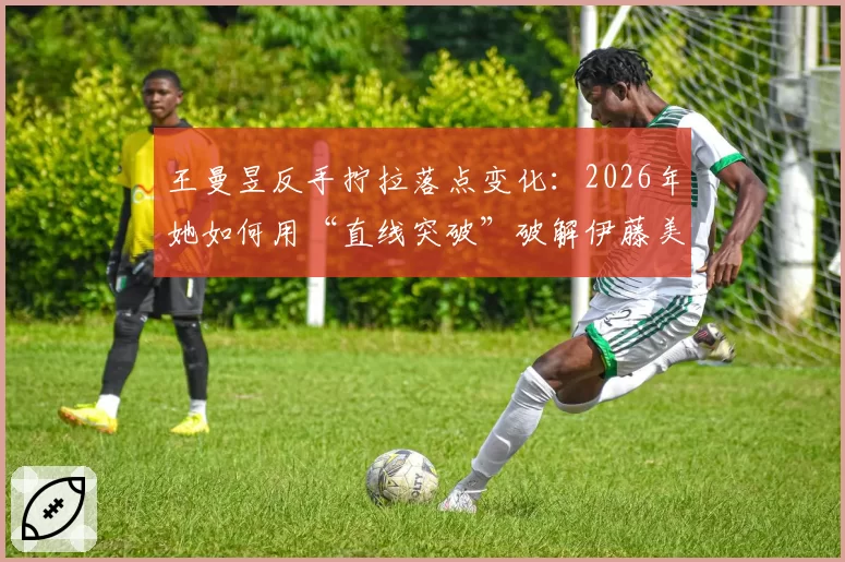 王曼昱反手拧拉落点变化:2026年她如何用“直线突破”破解伊藤美诚