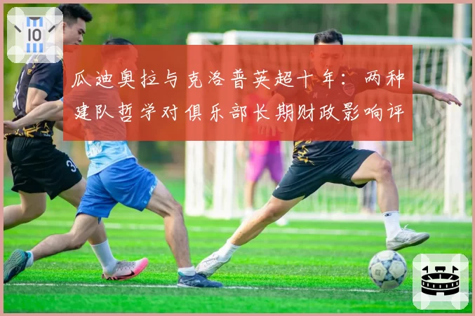 瓜迪奥拉与克洛普英超十年：两种建队哲学对俱乐部长期财政影响评估