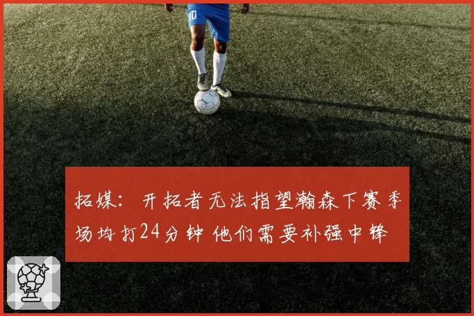 拓媒:开拓者无法指望瀚森下赛季场均打24分钟 他们需要补强中锋