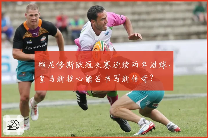 维尼修斯欧冠决赛连续两年进球，皇马新核心能否书写新传奇？