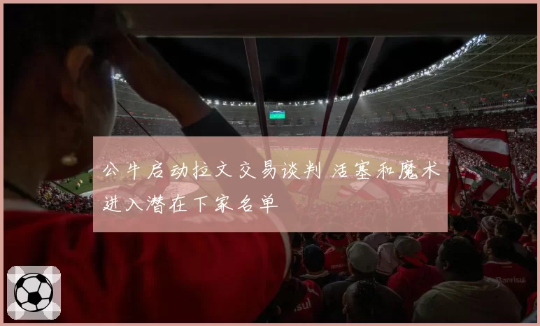公牛启动拉文交易谈判 活塞和魔术进入潜在下家名单