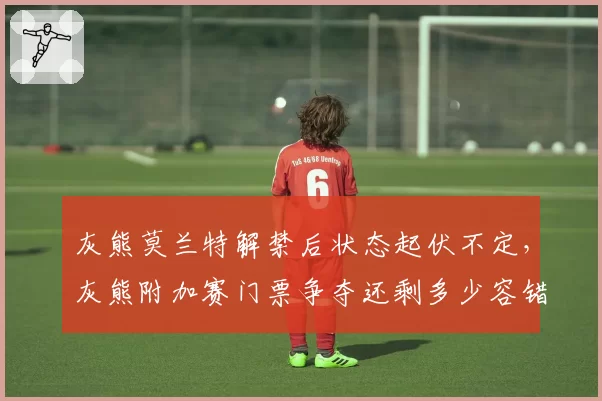 灰熊莫兰特解禁后状态起伏不定，灰熊附加赛门票争夺还剩多少容错空间？