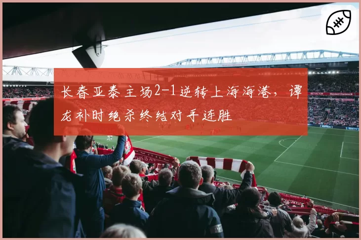 长春亚泰主场2-1逆转上海海港，谭龙补时绝杀终结对手连胜