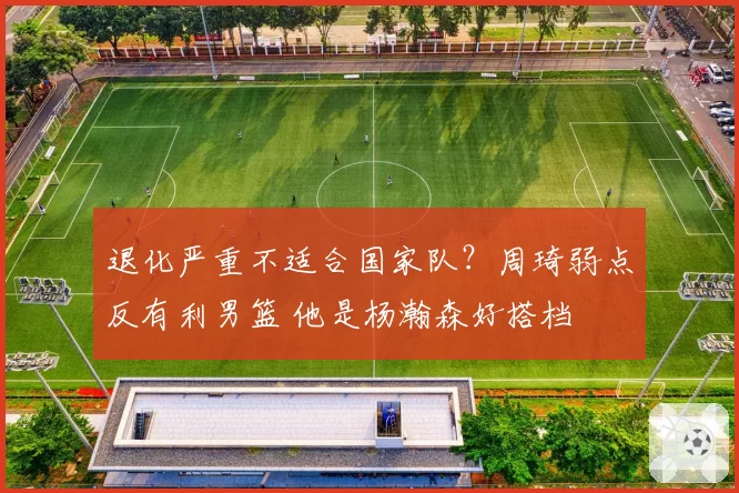 退化严重不适合国家队？周琦弱点反有利男篮 他是杨瀚森好搭档