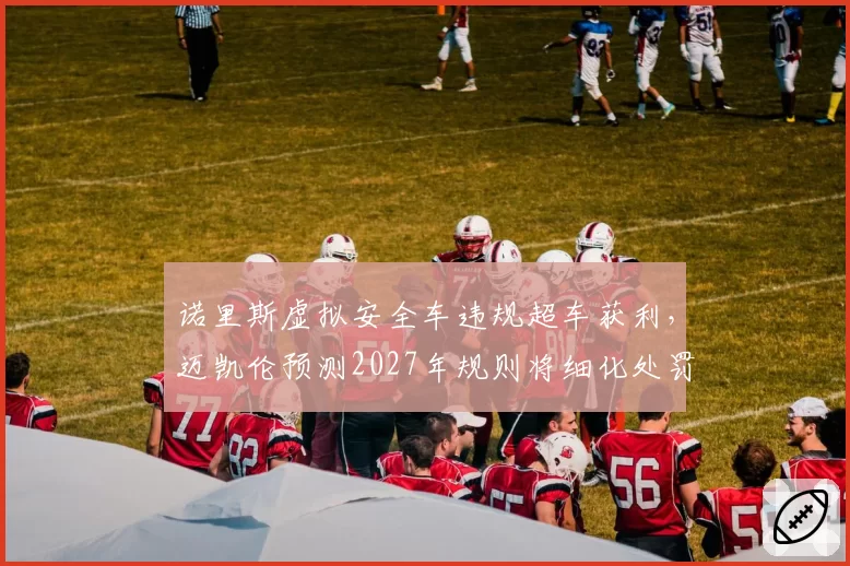 诺里斯虚拟安全车违规超车获利，迈凯伦预测2027年规则将细化处罚条款