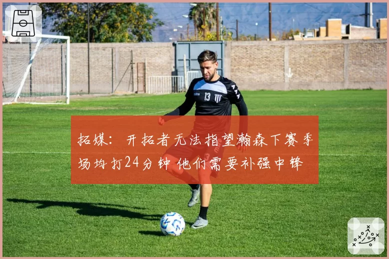 拓媒:开拓者无法指望瀚森下赛季场均打24分钟 他们需要补强中锋