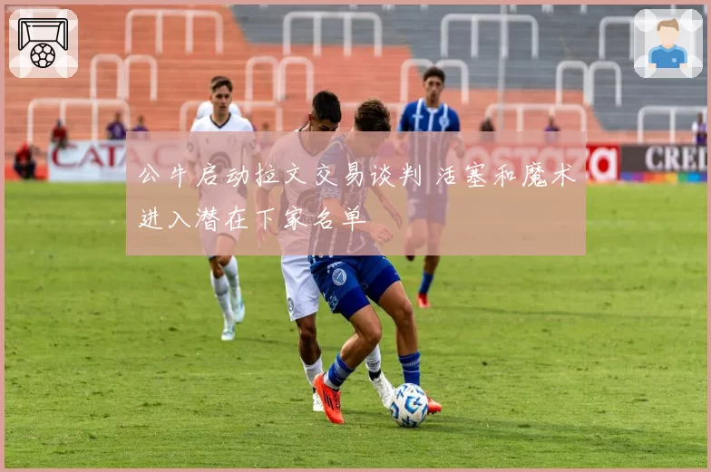 公牛启动拉文交易谈判 活塞和魔术进入潜在下家名单