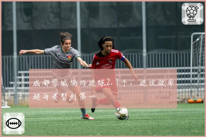 成都蓉城场均进球2.1个,进攻效率超海港暂列第一