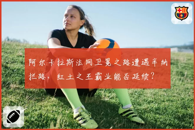阿尔卡拉斯法网卫冕之路遭遇辛纳拦路,红土之王霸业能否延续?
