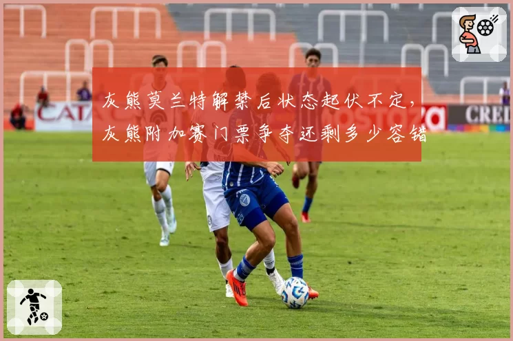 灰熊莫兰特解禁后状态起伏不定，灰熊附加赛门票争夺还剩多少容错空间？