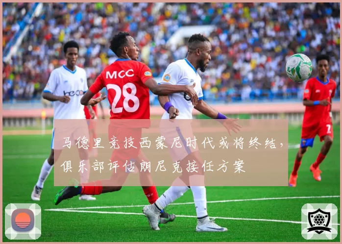 马德里竞技西蒙尼时代或将终结，俱乐部评估朗尼克接任方案