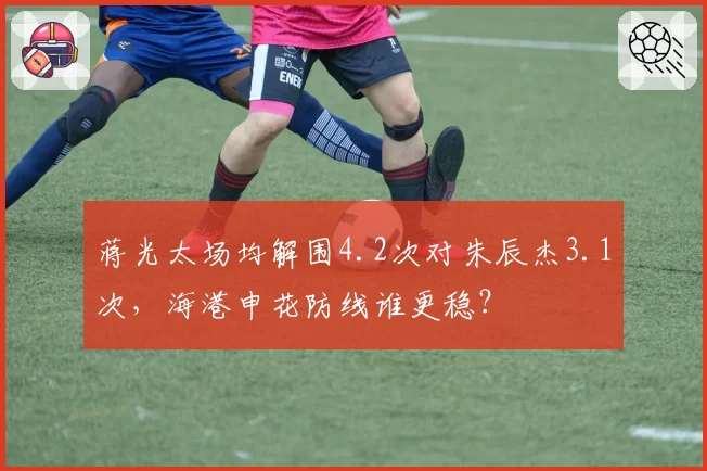 蒋光太场均解围4.2次对朱辰杰3.1次，海港申花防线谁更稳？